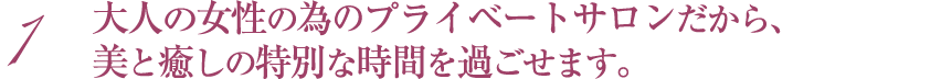 大人の女性の為のプライベートサロンだから、美と癒しの特別な時間を過ごせます